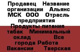 Продавец › Название организации ­ Альянс-МСК, ООО › Отрасль предприятия ­ Продукты питания, табак › Минимальный оклад ­ 5 000 - Все города Работа » Вакансии   . Тверская обл.,Удомля г.